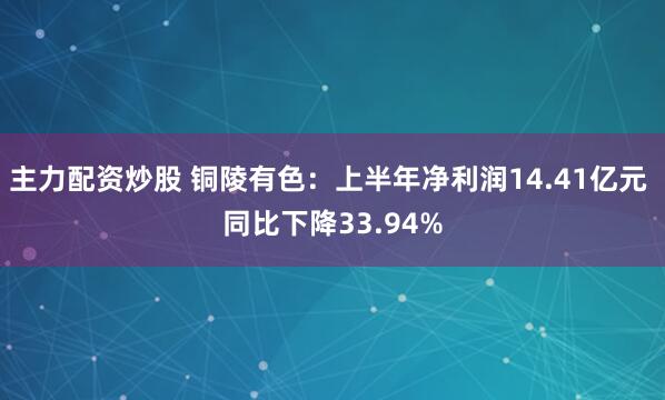 主力配资炒股 铜陵有色：上半年净利润14.41亿元 同比下降33.94%