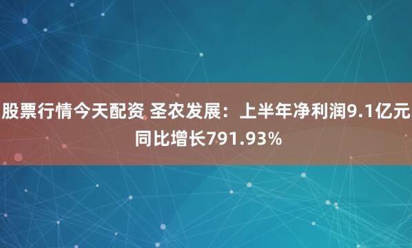 股票行情今天配资 圣农发展：上半年净利润9.1亿元 同比增长791.93%