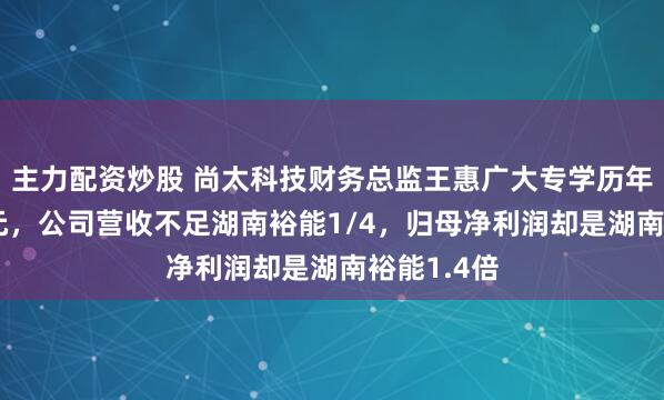 主力配资炒股 尚太科技财务总监王惠广大专学历年薪135万元，公司营收不足湖南裕能1/4，归母净利润却是湖南裕能1.4倍
