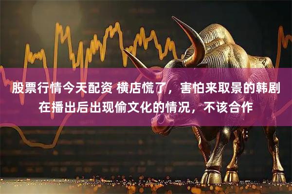 股票行情今天配资 横店慌了，害怕来取景的韩剧在播出后出现偷文化的情况，不该合作