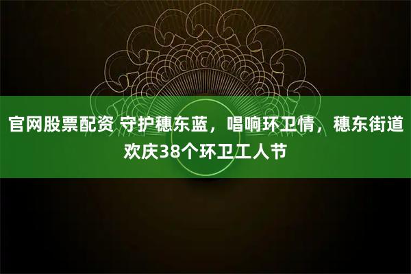 官网股票配资 守护穗东蓝，唱响环卫情，穗东街道欢庆38个环卫工人节