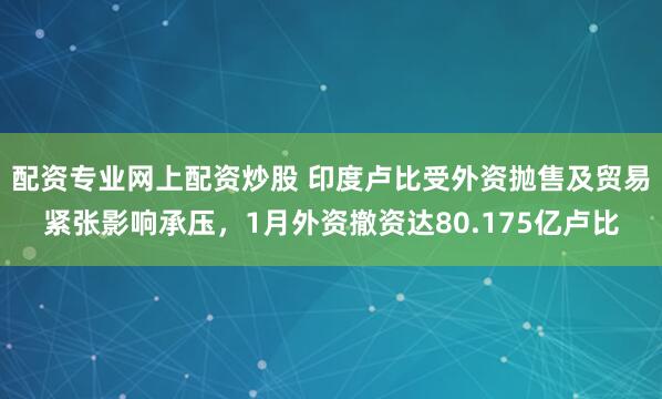 配资专业网上配资炒股 印度卢比受外资抛售及贸易紧张影响承压，1月外资撤资达80.175亿卢比