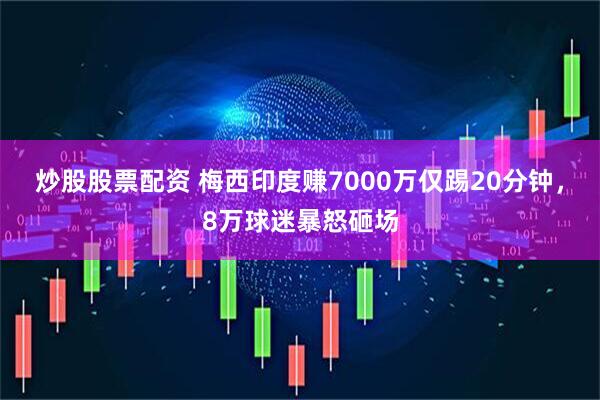 炒股股票配资 梅西印度赚7000万仅踢20分钟，8万球迷暴怒砸场