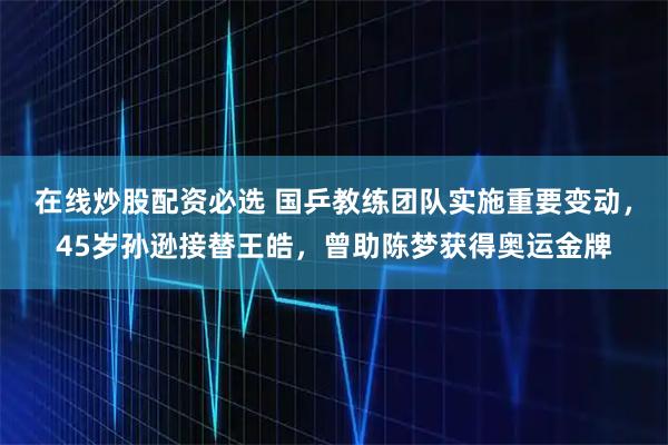 在线炒股配资必选 国乒教练团队实施重要变动，45岁孙逊接替王皓，曾助陈梦获得奥运金牌