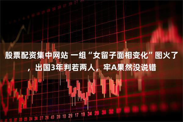 股票配资集中网站 一组“女留子面相变化”图火了，出国3年判若两人，牢A果然没说错