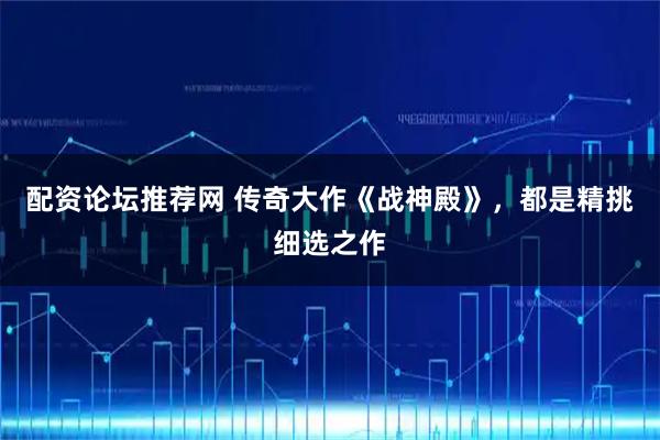 配资论坛推荐网 传奇大作《战神殿》，都是精挑细选之作