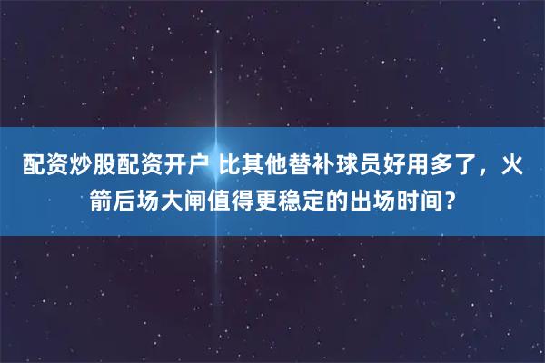 配资炒股配资开户 比其他替补球员好用多了，火箭后场大闸值得更稳定的出场时间？