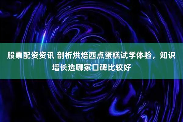股票配资资讯 剖析烘焙西点蛋糕试学体验，知识增长选哪家口碑比较好