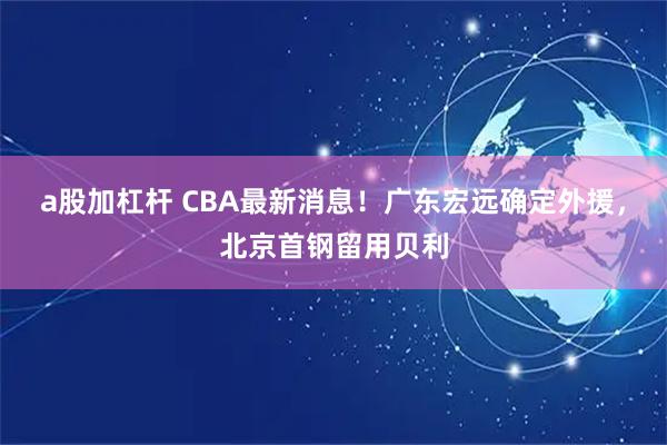 a股加杠杆 CBA最新消息！广东宏远确定外援，北京首钢留用贝利