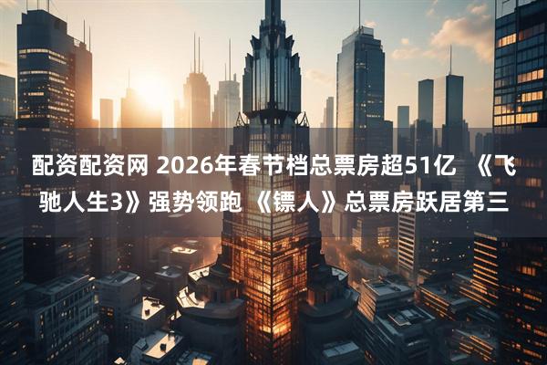 配资配资网 2026年春节档总票房超51亿  《飞驰人生3》强势领跑 《镖人》总票房跃居第三