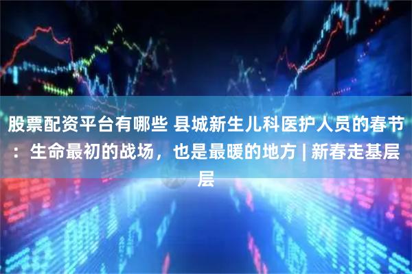 股票配资平台有哪些 县城新生儿科医护人员的春节:生命最初的战场,也是最暖的地方 | 新春走基层