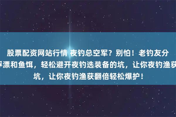 股票配资网站行情 夜钓总空军？别怕！老钓友分享这几款变色浮漂和鱼饵，轻松避开夜钓选装备的坑，让你夜钓渔获翻倍轻松爆护！