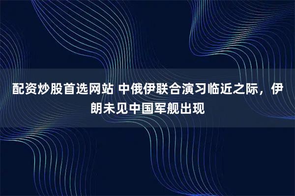 配资炒股首选网站 中俄伊联合演习临近之际,伊朗未见中国军舰出现