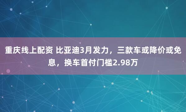 重庆线上配资 比亚迪3月发力，三款车或降价或免息，换车首付门槛2.98万