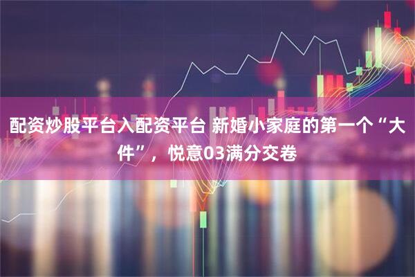 配资炒股平台入配资平台 新婚小家庭的第一个“大件”,悦意03满分交卷