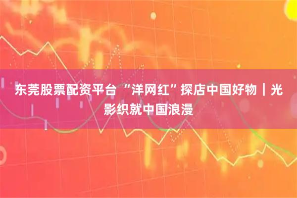 东莞股票配资平台 “洋网红”探店中国好物｜光影织就中国浪漫