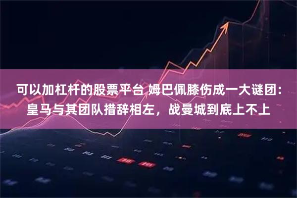 可以加杠杆的股票平台 姆巴佩膝伤成一大谜团：皇马与其团队措辞相左，战曼城到底上不上