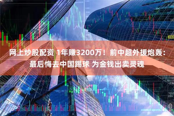 网上炒股配资 1年赚3200万！前中超外援炮轰：最后悔去中国踢球 为金钱出卖灵魂