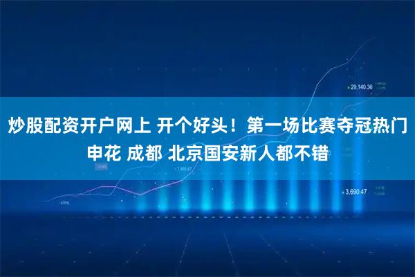 炒股配资开户网上 开个好头！第一场比赛夺冠热门申花 成都 北京国安新人都不错