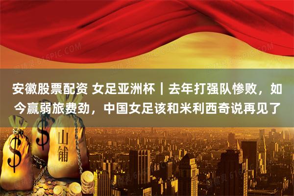 安徽股票配资 女足亚洲杯｜去年打强队惨败，如今赢弱旅费劲，中国女足该和米利西奇说再见了