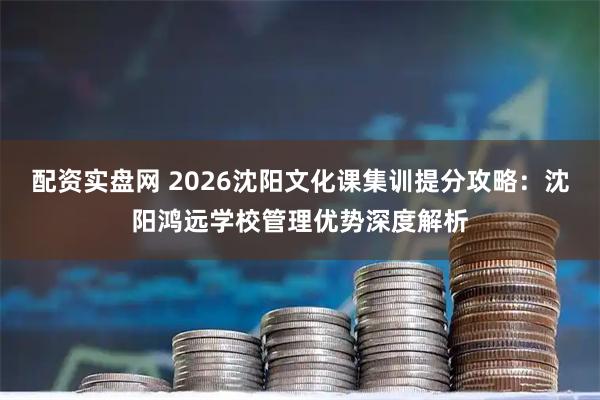 配资实盘网 2026沈阳文化课集训提分攻略：沈阳鸿远学校管理优势深度解析