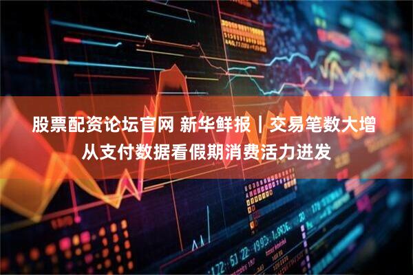 股票配资论坛官网 新华鲜报｜交易笔数大增 从支付数据看假期消费活力迸发