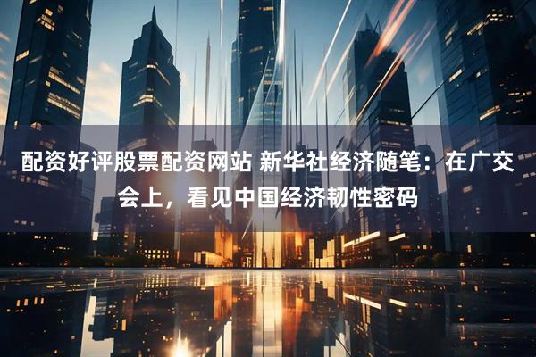 配资好评股票配资网站 新华社经济随笔：在广交会上，看见中国经济韧性密码