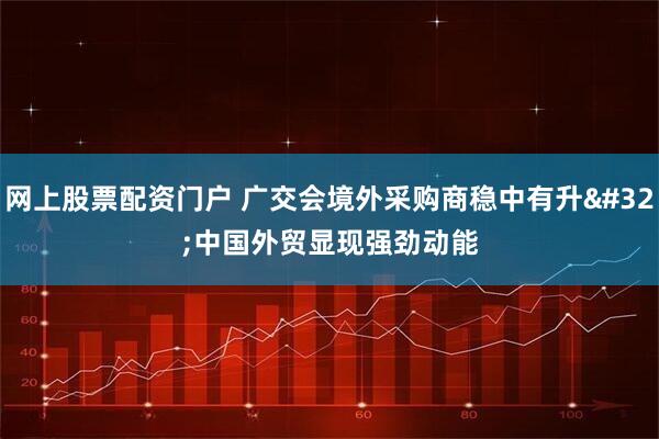 网上股票配资门户 广交会境外采购商稳中有升 中国外贸显现强劲动能