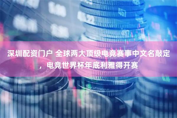 深圳配资门户 全球两大顶级电竞赛事中文名敲定，电竞世界杯年底利雅得开赛