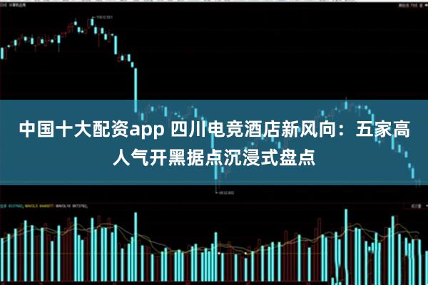 中国十大配资app 四川电竞酒店新风向：五家高人气开黑据点沉浸式盘点