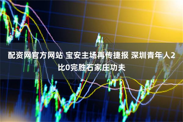 配资网官方网站 宝安主场再传捷报 深圳青年人2比0完胜石家庄功夫