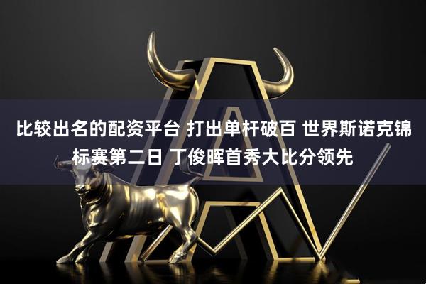 比较出名的配资平台 打出单杆破百 世界斯诺克锦标赛第二日 丁俊晖首秀大比分领先