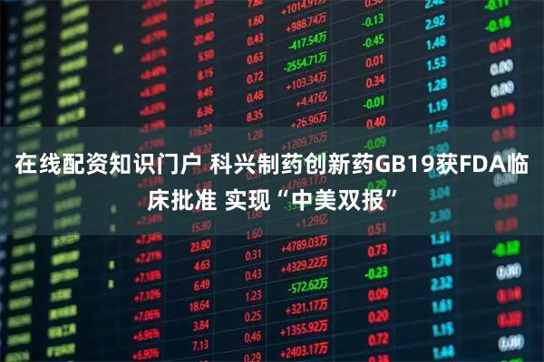 在线配资知识门户 科兴制药创新药GB19获FDA临床批准 实现“中美双报”