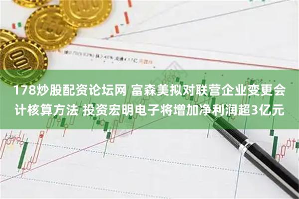 178炒股配资论坛网 富森美拟对联营企业变更会计核算方法 投资宏明电子将增加净利润超3亿元